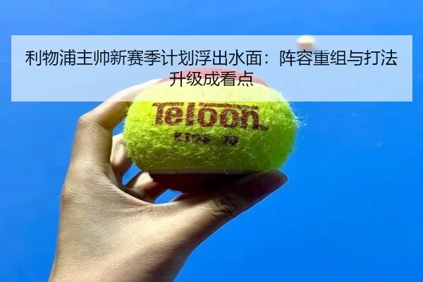 利物浦主帅新赛季计划浮出水面：阵容重组与打法升级成看点